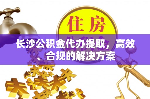 会泽长沙公积金代办提取，高效、合规的解决方案