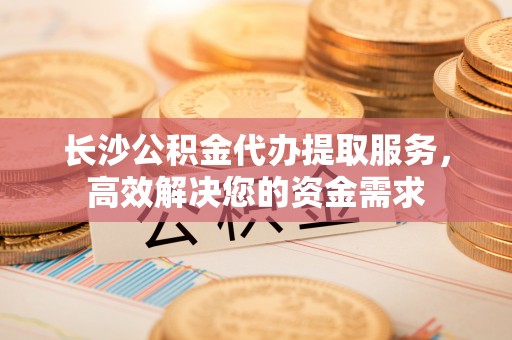 会泽长沙公积金代办提取服务，高效解决您的资金需求