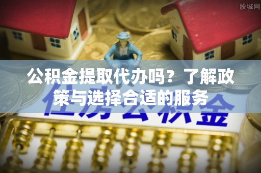 会泽公积金提取代办吗？了解政策与选择合适的服务
