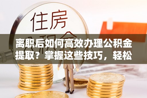 会泽离职后如何高效办理公积金提取？掌握这些技巧，轻松搞定！
