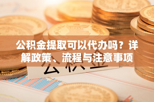 会泽公积金提取可以代办吗？详解政策、流程与注意事项