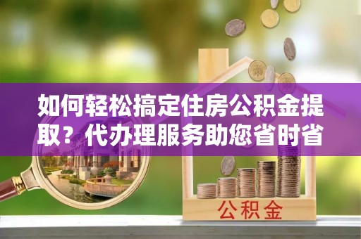 会泽如何轻松搞定住房公积金提取？代办理服务助您省时省力