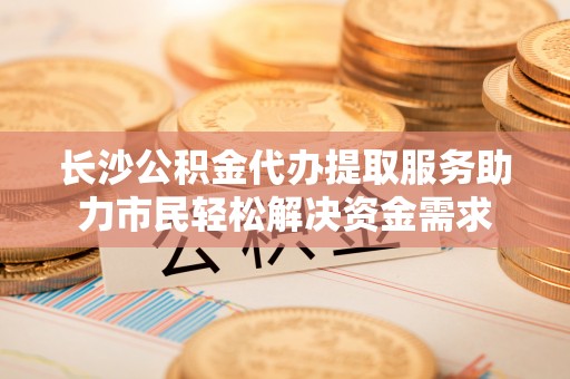 会泽长沙公积金代办提取服务助力市民轻松解决资金需求