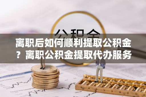 会泽离职后如何顺利提取公积金？离职公积金提取代办服务帮你搞定！