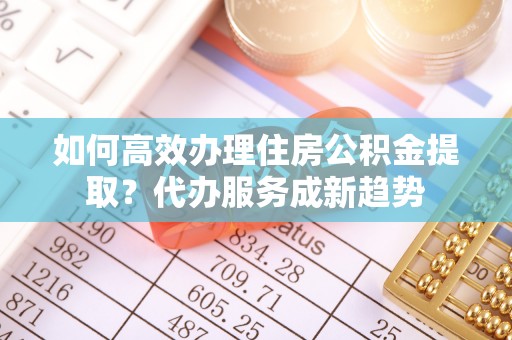 会泽如何高效办理住房公积金提取？代办服务成新趋势