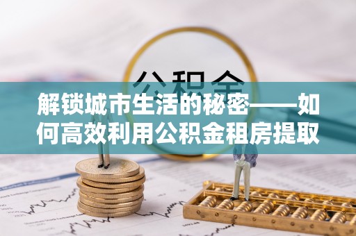 会泽解锁城市生活的秘密——如何高效利用公积金租房提取政策优化居住体验
