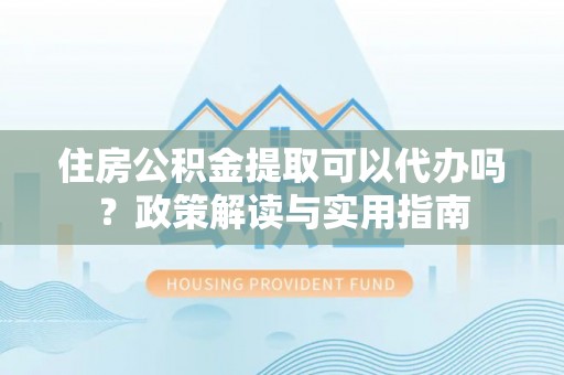 会泽住房公积金提取可以代办吗？政策解读与实用指南
