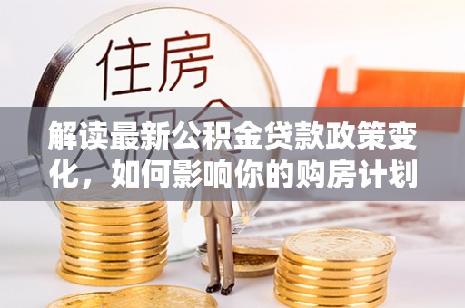 会泽解读最新公积金贷款政策变化，如何影响你的购房计划？