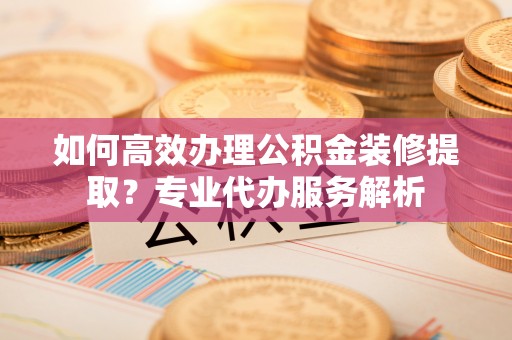 会泽如何高效办理公积金装修提取？专业代办服务解析