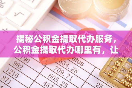 会泽揭秘公积金提取代办服务，公积金提取代办哪里有，让你省时省心的解决方案
