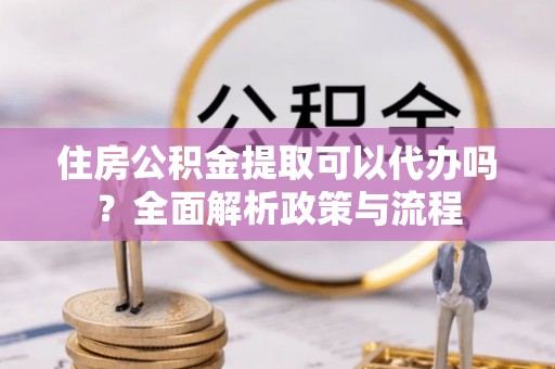 会泽住房公积金提取可以代办吗？全面解析政策与流程