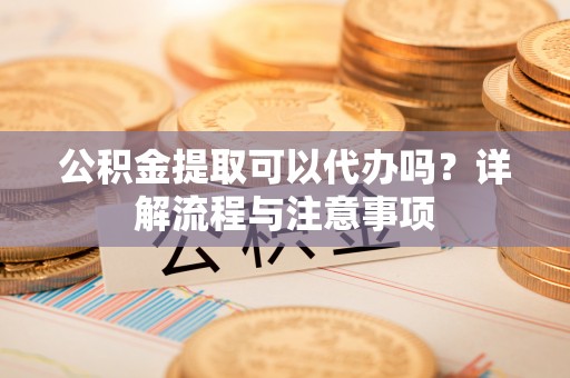 会泽公积金提取可以代办吗？详解流程与注意事项
