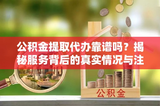 会泽公积金提取代办靠谱吗？揭秘服务背后的真实情况与注意事项