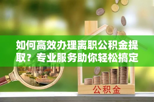 会泽如何高效办理离职公积金提取？专业服务助你轻松搞定
