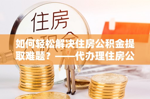 会泽如何轻松解决住房公积金提取难题？——代办理住房公积金提取服务解析
