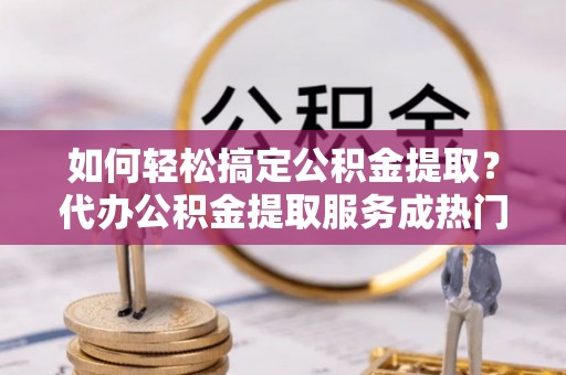 会泽如何轻松搞定公积金提取？代办公积金提取服务成热门选择