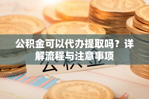 会泽公积金可以代办提取吗？详解流程与注意事项