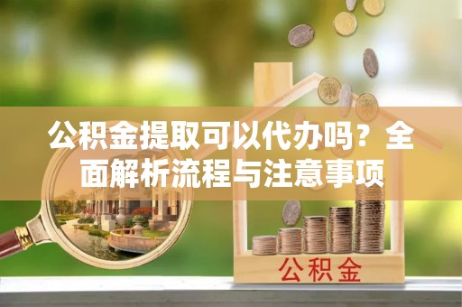 会泽公积金提取可以代办吗？全面解析流程与注意事项