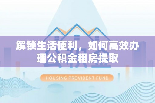 会泽解锁生活便利，如何高效办理公积金租房提取