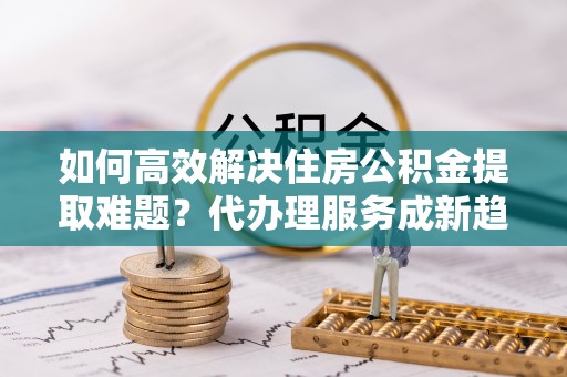 会泽如何高效解决住房公积金提取难题？代办理服务成新趋势