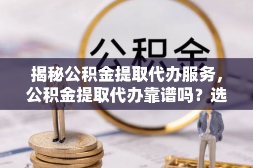 会泽揭秘公积金提取代办服务，公积金提取代办靠谱吗？选择需谨慎