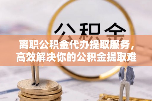 会泽离职公积金代办提取服务，高效解决你的公积金提取难题