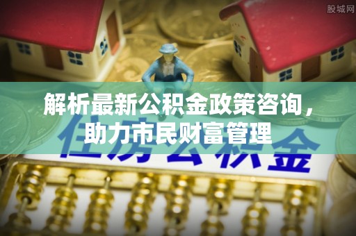 会泽解析最新公积金政策咨询，助力市民财富管理