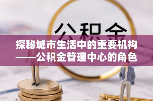 会泽探秘城市生活中的重要机构——公积金管理中心的角色与意义
