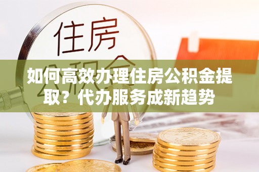 会泽如何高效办理住房公积金提取？代办服务成新趋势