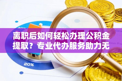 会泽离职后如何轻松办理公积金提取？专业代办服务助力无忧
