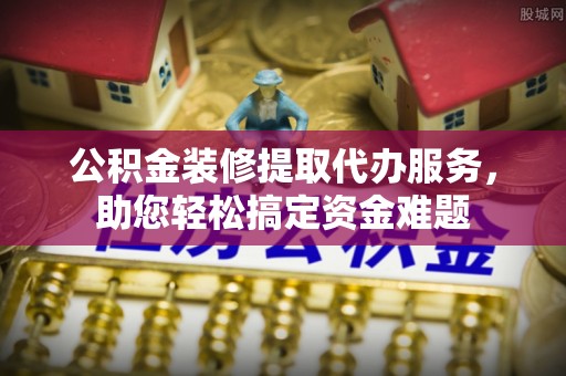 会泽公积金装修提取代办服务，助您轻松搞定资金难题