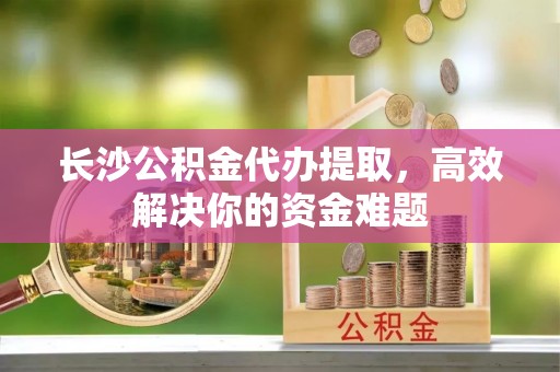 会泽长沙公积金代办提取，高效解决你的资金难题