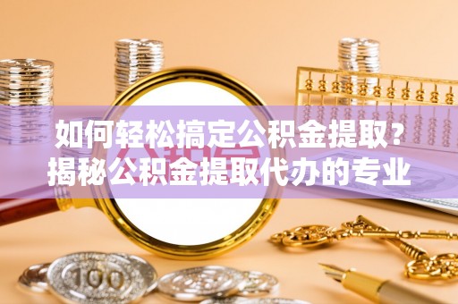 会泽如何轻松搞定公积金提取？揭秘公积金提取代办的专业服务