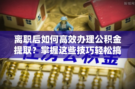 会泽离职后如何高效办理公积金提取？掌握这些技巧轻松搞定