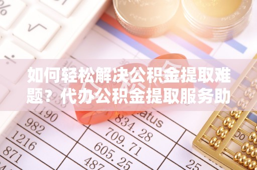 会泽如何轻松解决公积金提取难题？代办公积金提取服务助您一臂之力
