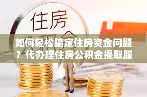 会泽如何轻松搞定住房资金问题？代办理住房公积金提取服务全解析