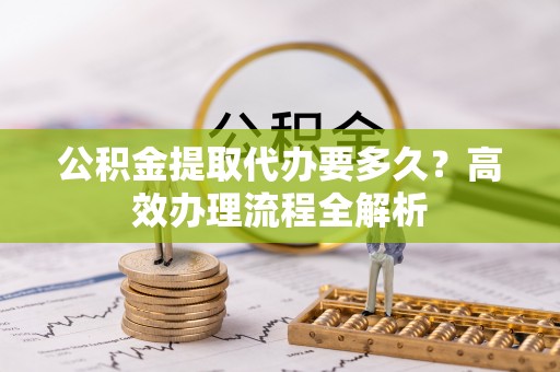 会泽公积金提取代办要多久？高效办理流程全解析