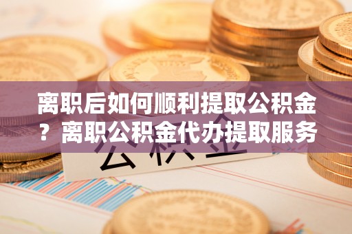 会泽离职后如何顺利提取公积金？离职公积金代办提取服务助力无忧办理