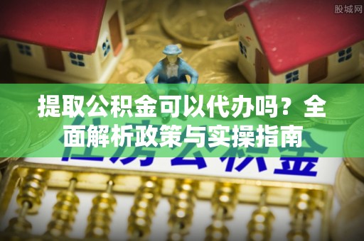 会泽提取公积金可以代办吗？全面解析政策与实操指南