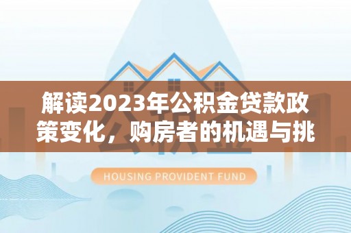 会泽解读2023年公积金贷款政策变化，购房者的机遇与挑战