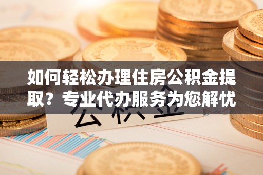 会泽如何轻松办理住房公积金提取？专业代办服务为您解忧