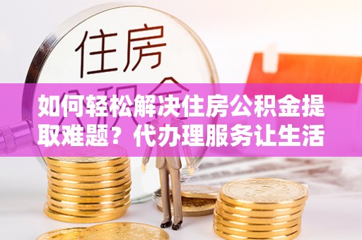 会泽如何轻松解决住房公积金提取难题？代办理服务让生活更简单