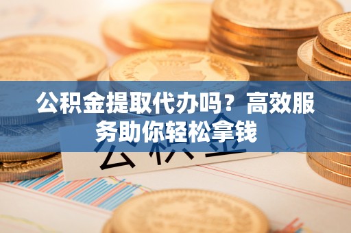 会泽公积金提取代办吗？高效服务助你轻松拿钱