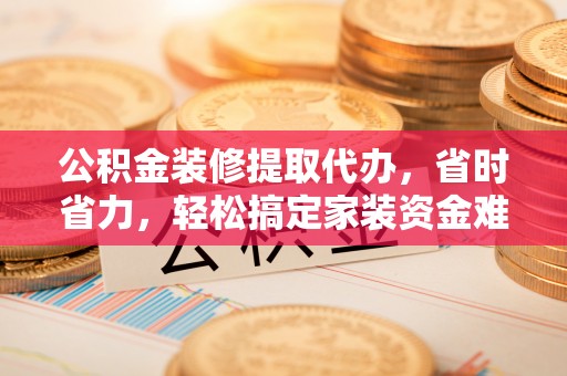 会泽公积金装修提取代办，省时省力，轻松搞定家装资金难题