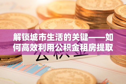 会泽解锁城市生活的关键——如何高效利用公积金租房提取实现居住自由