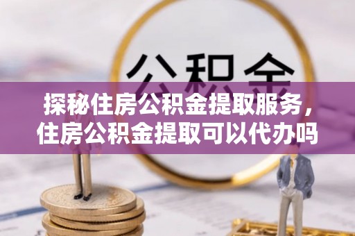 会泽探秘住房公积金提取服务，住房公积金提取可以代办吗的全方位解析
