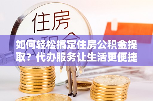 会泽如何轻松搞定住房公积金提取？代办服务让生活更便捷