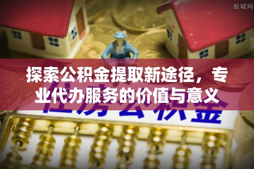 会泽探索公积金提取新途径，专业代办服务的价值与意义