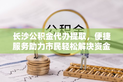 会泽长沙公积金代办提取，便捷服务助力市民轻松解决资金需求