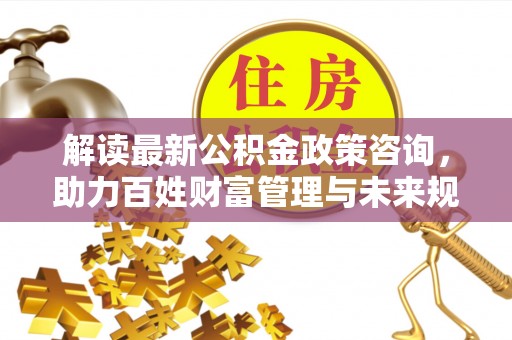 会泽解读最新公积金政策咨询，助力百姓财富管理与未来规划